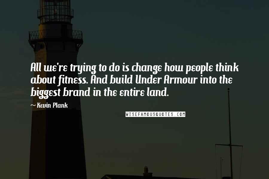 Kevin Plank Quotes: All we're trying to do is change how people think about fitness. And build Under Armour into the biggest brand in the entire land.