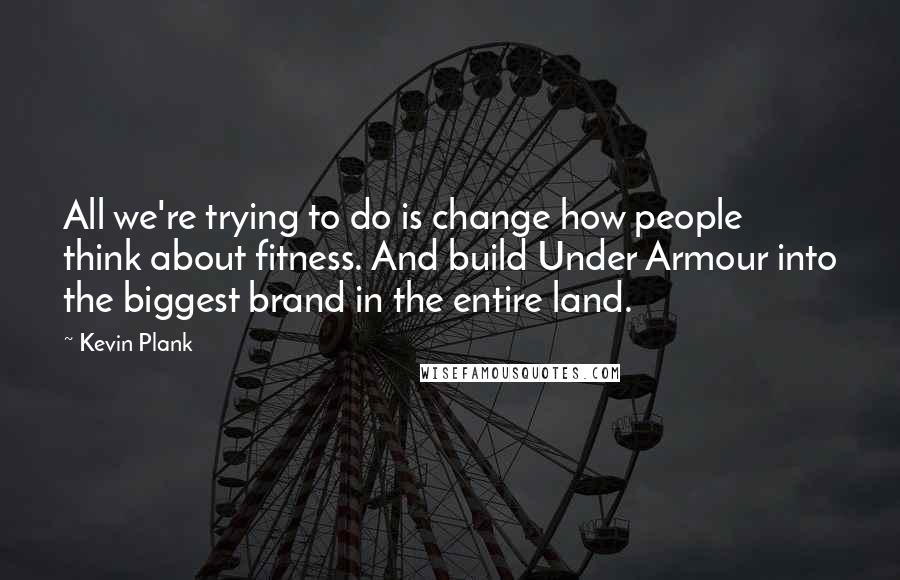 Kevin Plank Quotes: All we're trying to do is change how people think about fitness. And build Under Armour into the biggest brand in the entire land.