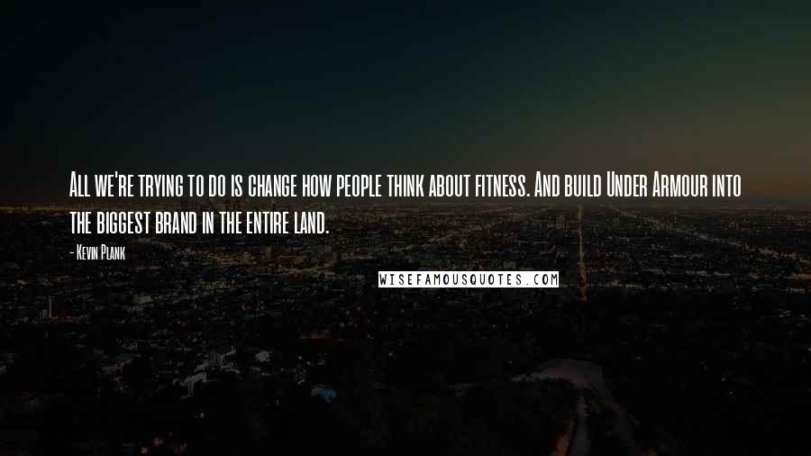 Kevin Plank Quotes: All we're trying to do is change how people think about fitness. And build Under Armour into the biggest brand in the entire land.