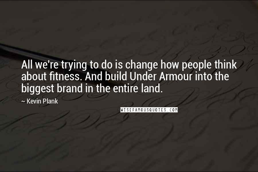 Kevin Plank Quotes: All we're trying to do is change how people think about fitness. And build Under Armour into the biggest brand in the entire land.