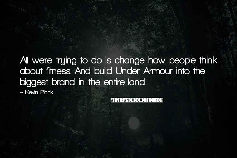 Kevin Plank Quotes: All we're trying to do is change how people think about fitness. And build Under Armour into the biggest brand in the entire land.