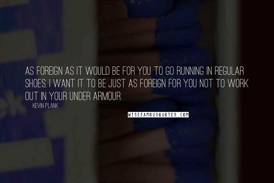 Kevin Plank Quotes: As foreign as it would be for you to go running in regular shoes, I want it to be just as foreign for you not to work out in your Under Armour.