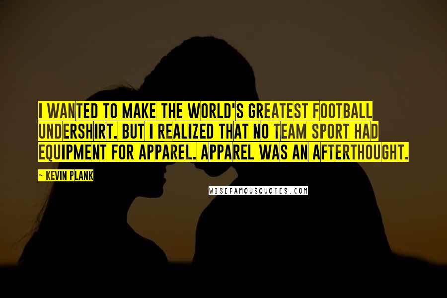 Kevin Plank Quotes: I wanted to make the world's greatest football undershirt. But I realized that no team sport had equipment for apparel. Apparel was an afterthought.