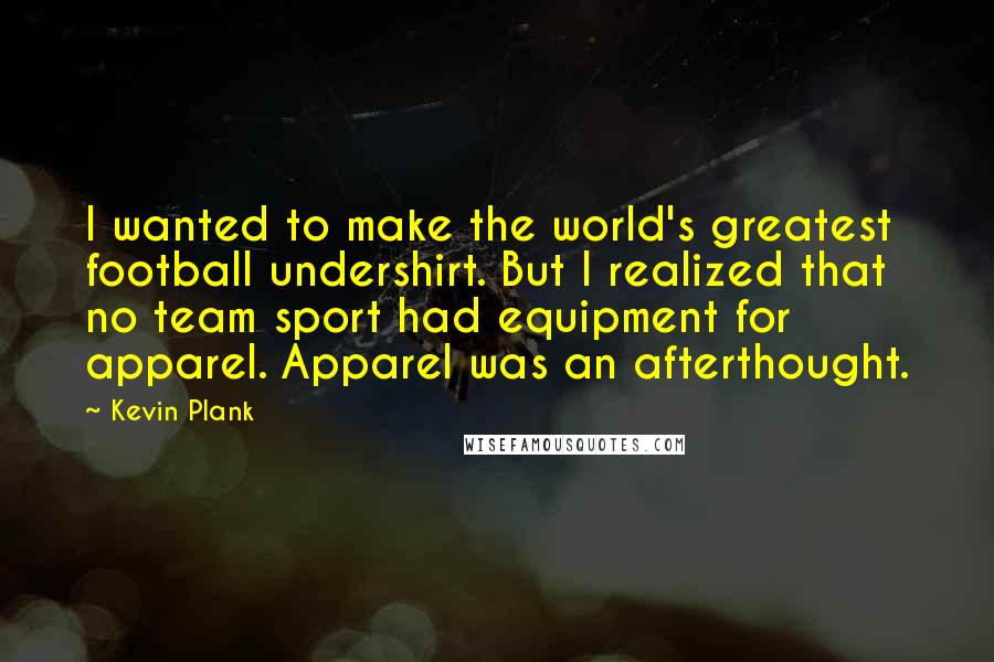 Kevin Plank Quotes: I wanted to make the world's greatest football undershirt. But I realized that no team sport had equipment for apparel. Apparel was an afterthought.