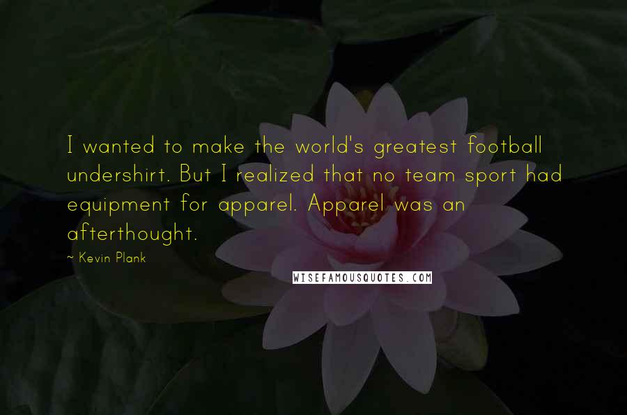 Kevin Plank Quotes: I wanted to make the world's greatest football undershirt. But I realized that no team sport had equipment for apparel. Apparel was an afterthought.