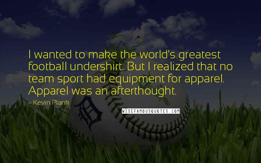 Kevin Plank Quotes: I wanted to make the world's greatest football undershirt. But I realized that no team sport had equipment for apparel. Apparel was an afterthought.