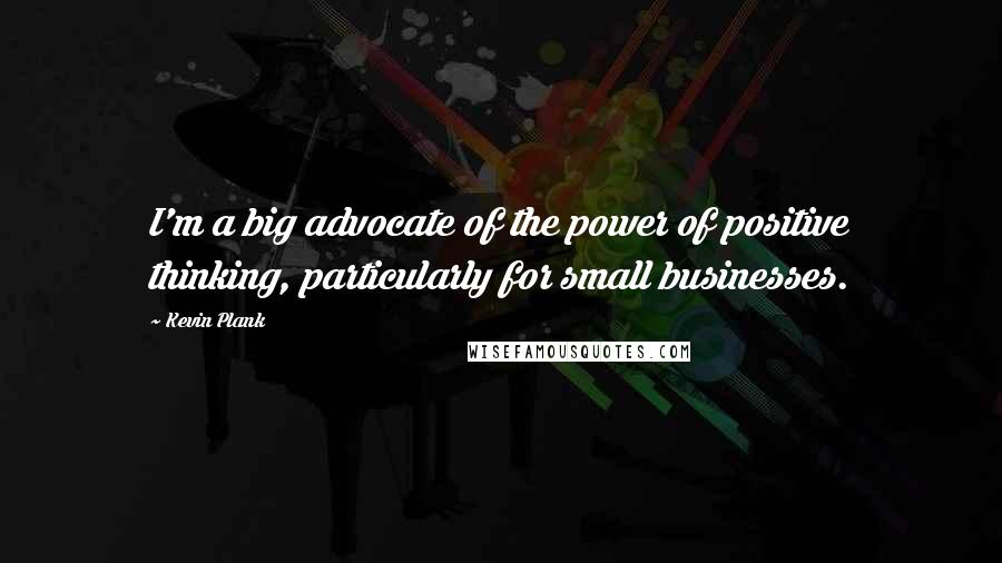 Kevin Plank Quotes: I'm a big advocate of the power of positive thinking, particularly for small businesses.