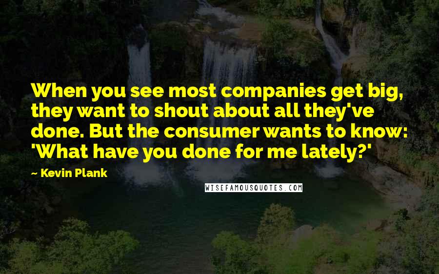 Kevin Plank Quotes: When you see most companies get big, they want to shout about all they've done. But the consumer wants to know: 'What have you done for me lately?'