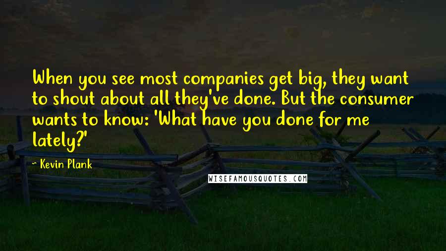 Kevin Plank Quotes: When you see most companies get big, they want to shout about all they've done. But the consumer wants to know: 'What have you done for me lately?'