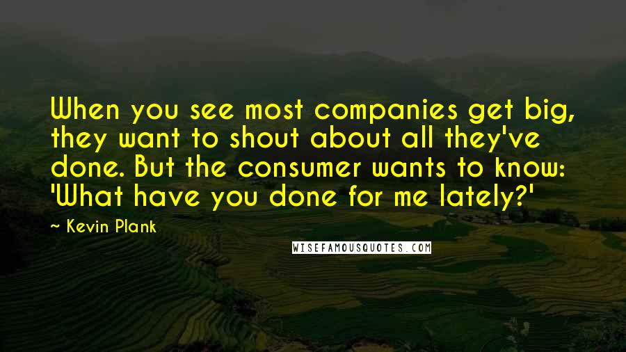 Kevin Plank Quotes: When you see most companies get big, they want to shout about all they've done. But the consumer wants to know: 'What have you done for me lately?'