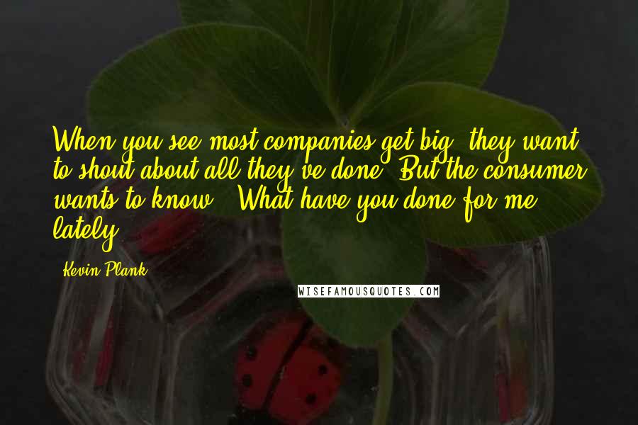 Kevin Plank Quotes: When you see most companies get big, they want to shout about all they've done. But the consumer wants to know: 'What have you done for me lately?'