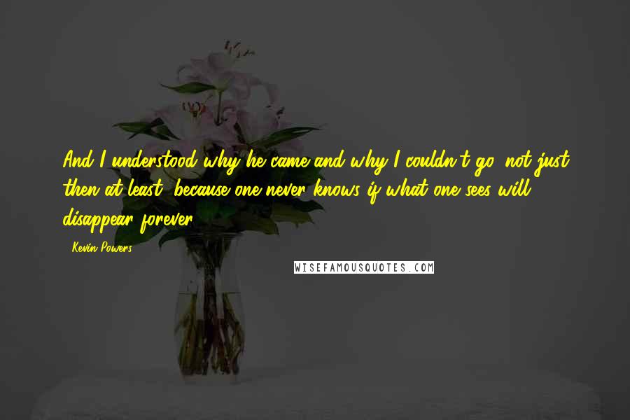 Kevin Powers Quotes: And I understood why he came and why I couldn't go, not just then at least, because one never knows if what one sees will disappear forever.