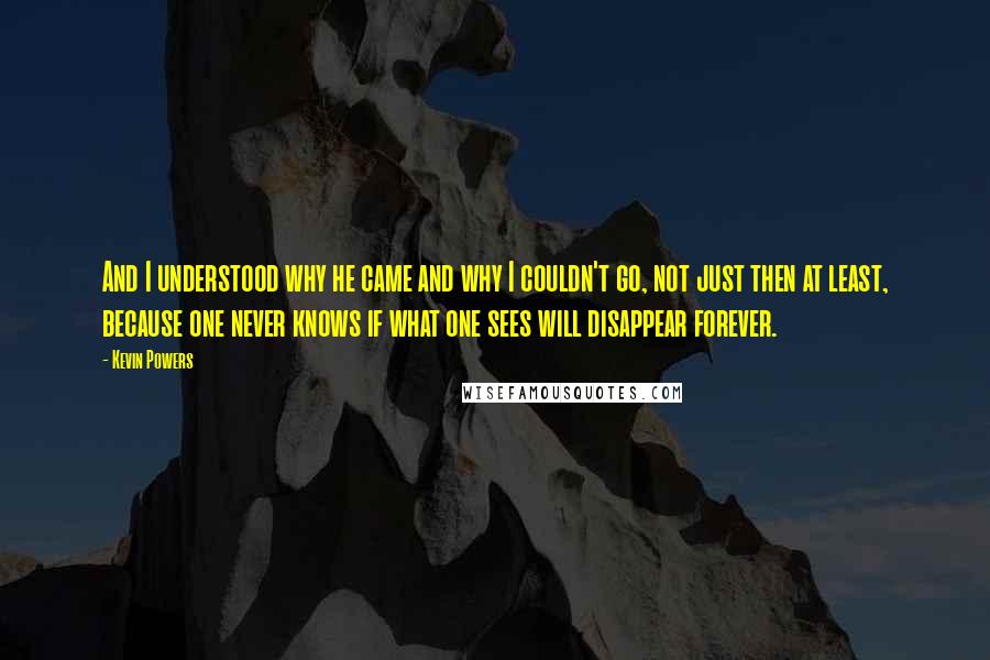 Kevin Powers Quotes: And I understood why he came and why I couldn't go, not just then at least, because one never knows if what one sees will disappear forever.