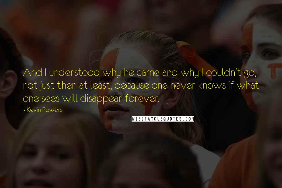 Kevin Powers Quotes: And I understood why he came and why I couldn't go, not just then at least, because one never knows if what one sees will disappear forever.