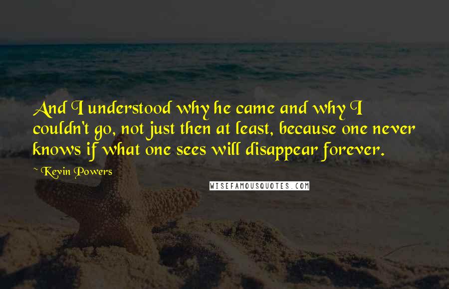 Kevin Powers Quotes: And I understood why he came and why I couldn't go, not just then at least, because one never knows if what one sees will disappear forever.