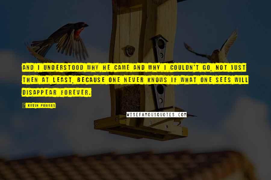 Kevin Powers Quotes: And I understood why he came and why I couldn't go, not just then at least, because one never knows if what one sees will disappear forever.