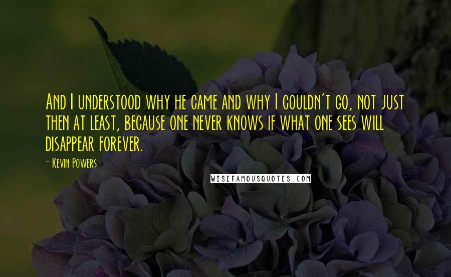 Kevin Powers Quotes: And I understood why he came and why I couldn't go, not just then at least, because one never knows if what one sees will disappear forever.