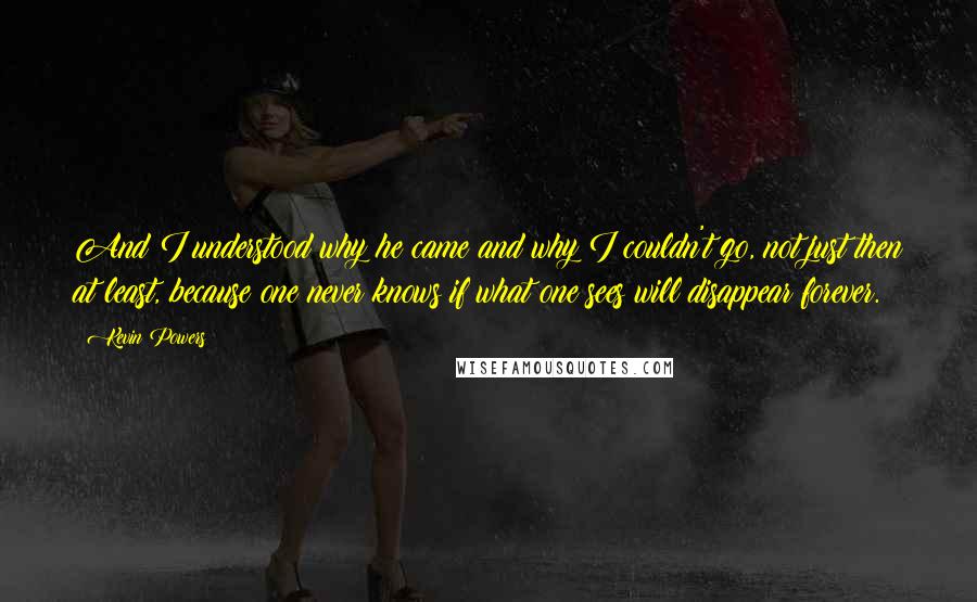 Kevin Powers Quotes: And I understood why he came and why I couldn't go, not just then at least, because one never knows if what one sees will disappear forever.