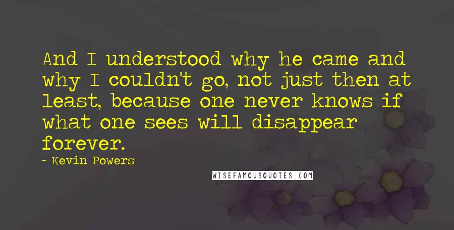 Kevin Powers Quotes: And I understood why he came and why I couldn't go, not just then at least, because one never knows if what one sees will disappear forever.