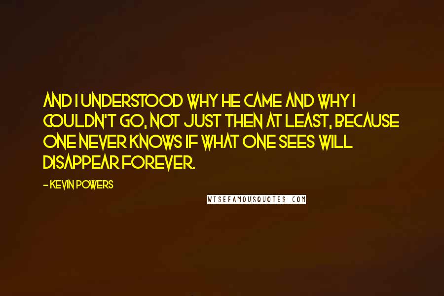 Kevin Powers Quotes: And I understood why he came and why I couldn't go, not just then at least, because one never knows if what one sees will disappear forever.