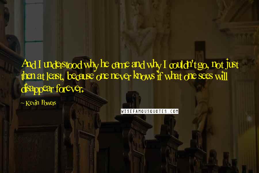 Kevin Powers Quotes: And I understood why he came and why I couldn't go, not just then at least, because one never knows if what one sees will disappear forever.