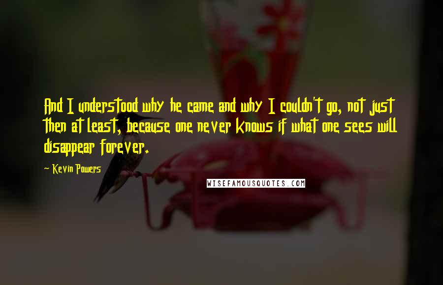 Kevin Powers Quotes: And I understood why he came and why I couldn't go, not just then at least, because one never knows if what one sees will disappear forever.