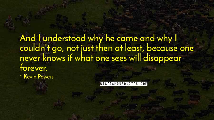 Kevin Powers Quotes: And I understood why he came and why I couldn't go, not just then at least, because one never knows if what one sees will disappear forever.