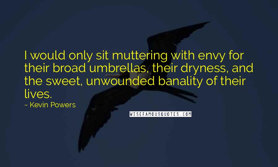 Kevin Powers Quotes: I would only sit muttering with envy for their broad umbrellas, their dryness, and the sweet, unwounded banality of their lives.