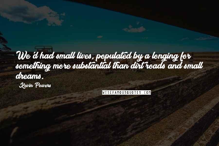 Kevin Powers Quotes: We'd had small lives, populated by a longing for something more substantial than dirt roads and small dreams.