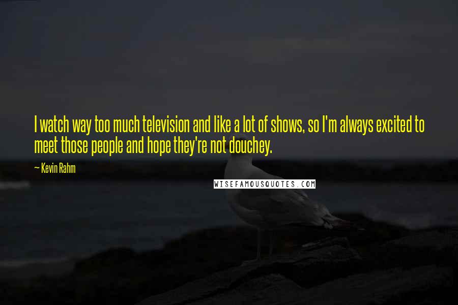 Kevin Rahm Quotes: I watch way too much television and like a lot of shows, so I'm always excited to meet those people and hope they're not douchey.