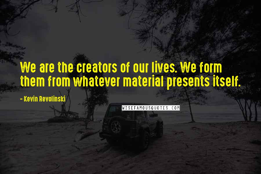 Kevin Revolinski Quotes: We are the creators of our lives. We form them from whatever material presents itself.
