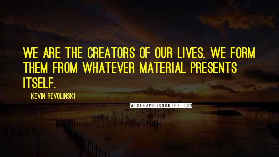 Kevin Revolinski Quotes: We are the creators of our lives. We form them from whatever material presents itself.