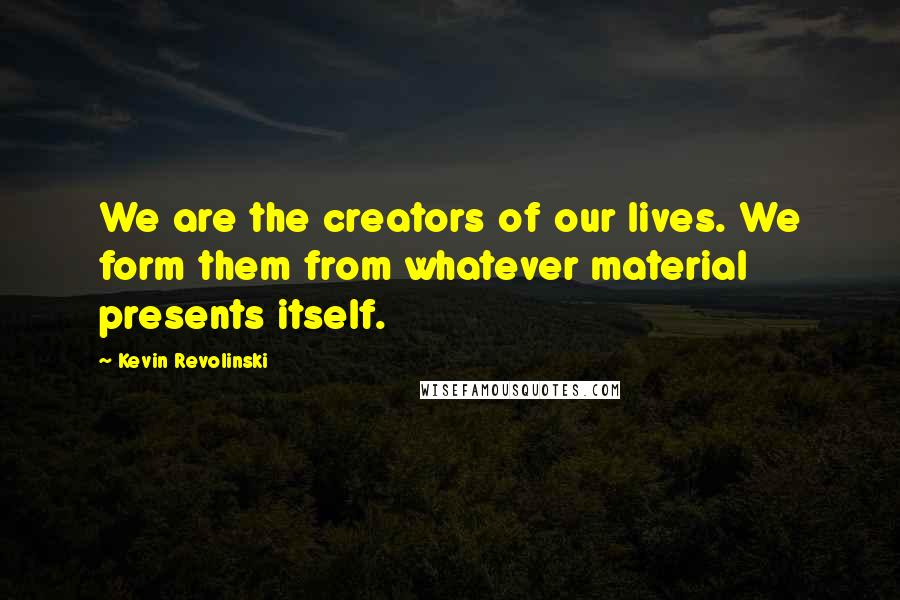 Kevin Revolinski Quotes: We are the creators of our lives. We form them from whatever material presents itself.