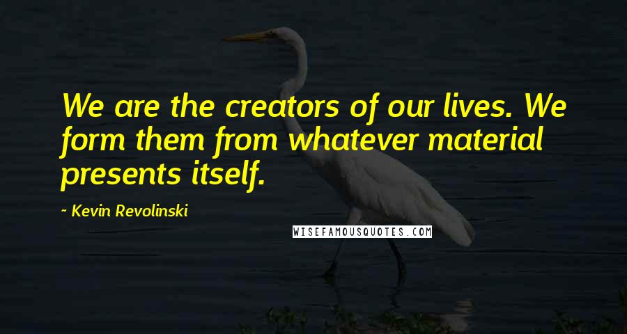 Kevin Revolinski Quotes: We are the creators of our lives. We form them from whatever material presents itself.