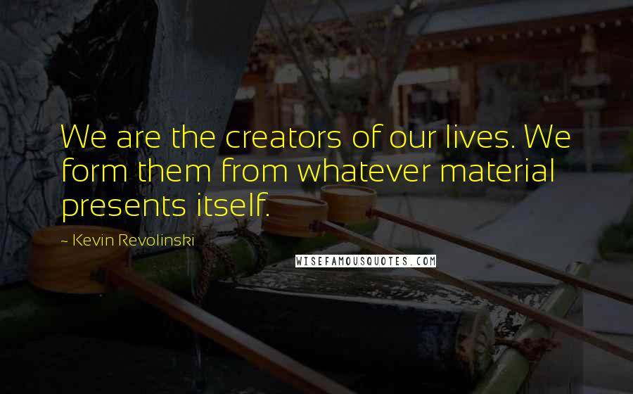 Kevin Revolinski Quotes: We are the creators of our lives. We form them from whatever material presents itself.