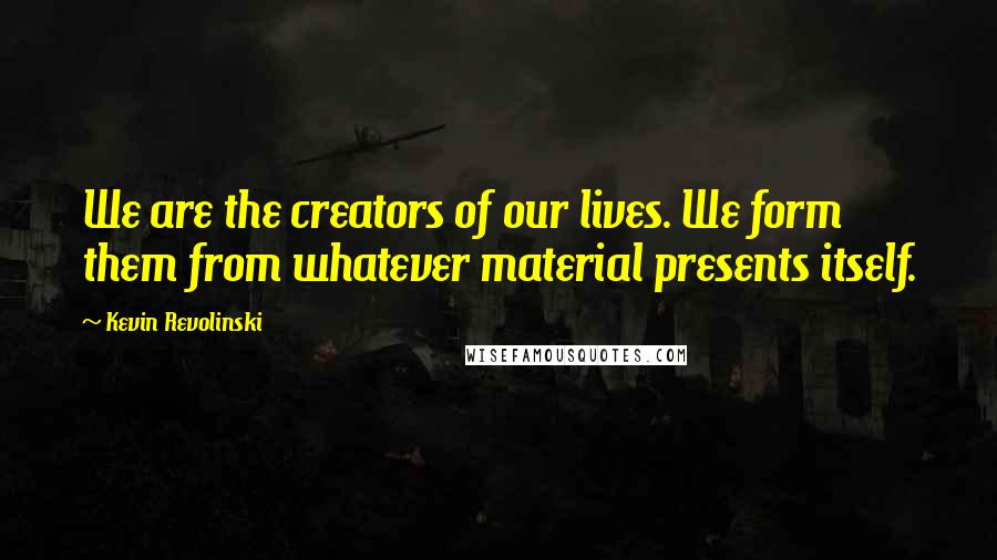 Kevin Revolinski Quotes: We are the creators of our lives. We form them from whatever material presents itself.