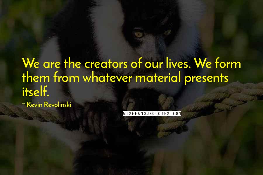 Kevin Revolinski Quotes: We are the creators of our lives. We form them from whatever material presents itself.