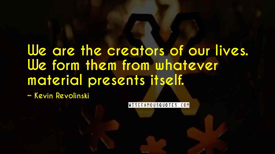 Kevin Revolinski Quotes: We are the creators of our lives. We form them from whatever material presents itself.
