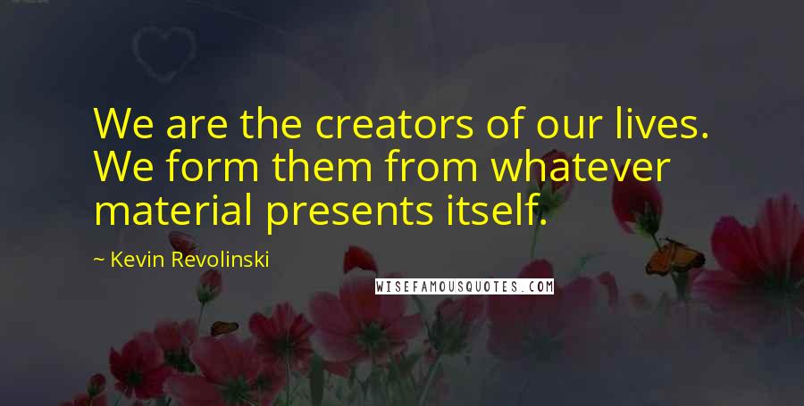 Kevin Revolinski Quotes: We are the creators of our lives. We form them from whatever material presents itself.