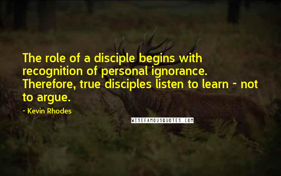 Kevin Rhodes Quotes: The role of a disciple begins with recognition of personal ignorance. Therefore, true disciples listen to learn - not to argue.