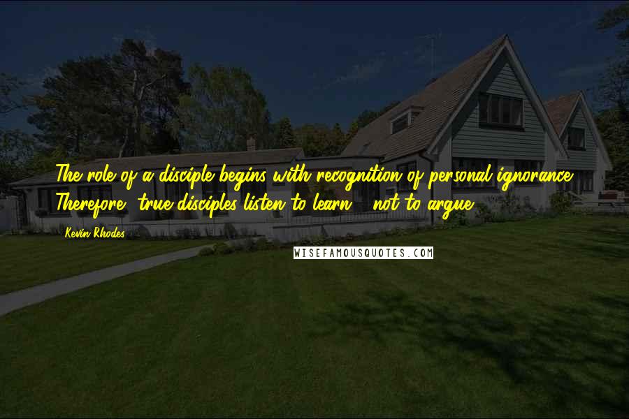 Kevin Rhodes Quotes: The role of a disciple begins with recognition of personal ignorance. Therefore, true disciples listen to learn - not to argue.