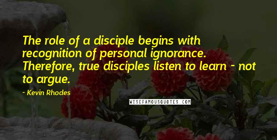 Kevin Rhodes Quotes: The role of a disciple begins with recognition of personal ignorance. Therefore, true disciples listen to learn - not to argue.