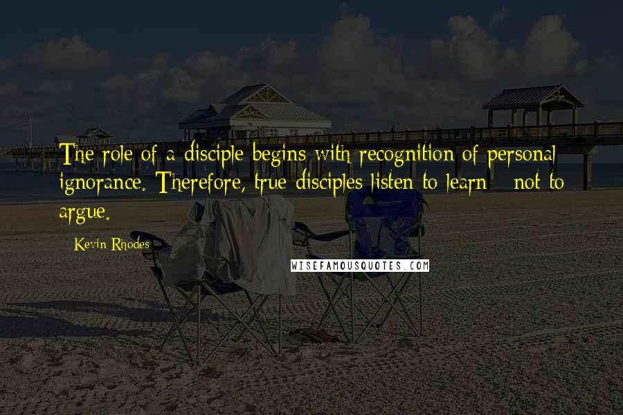 Kevin Rhodes Quotes: The role of a disciple begins with recognition of personal ignorance. Therefore, true disciples listen to learn - not to argue.