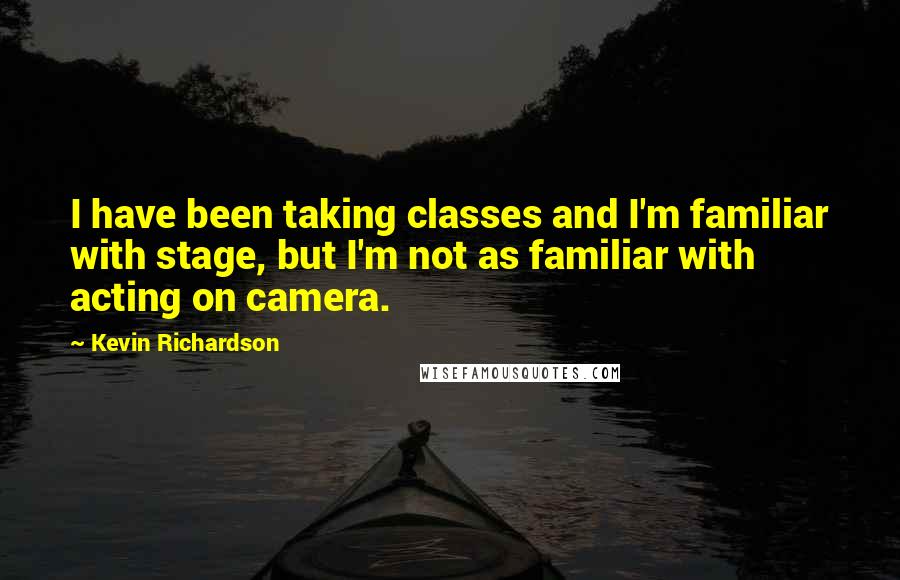 Kevin Richardson Quotes: I have been taking classes and I'm familiar with stage, but I'm not as familiar with acting on camera.
