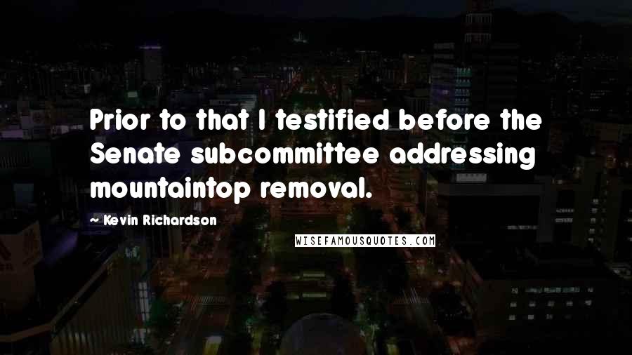 Kevin Richardson Quotes: Prior to that I testified before the Senate subcommittee addressing mountaintop removal.