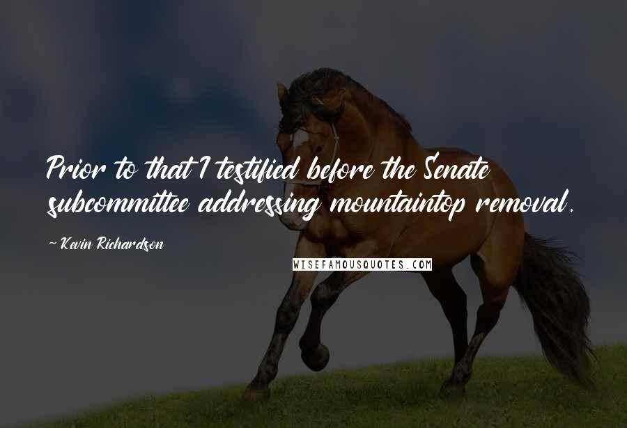 Kevin Richardson Quotes: Prior to that I testified before the Senate subcommittee addressing mountaintop removal.