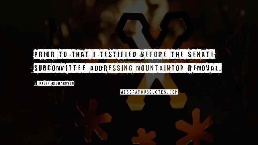 Kevin Richardson Quotes: Prior to that I testified before the Senate subcommittee addressing mountaintop removal.