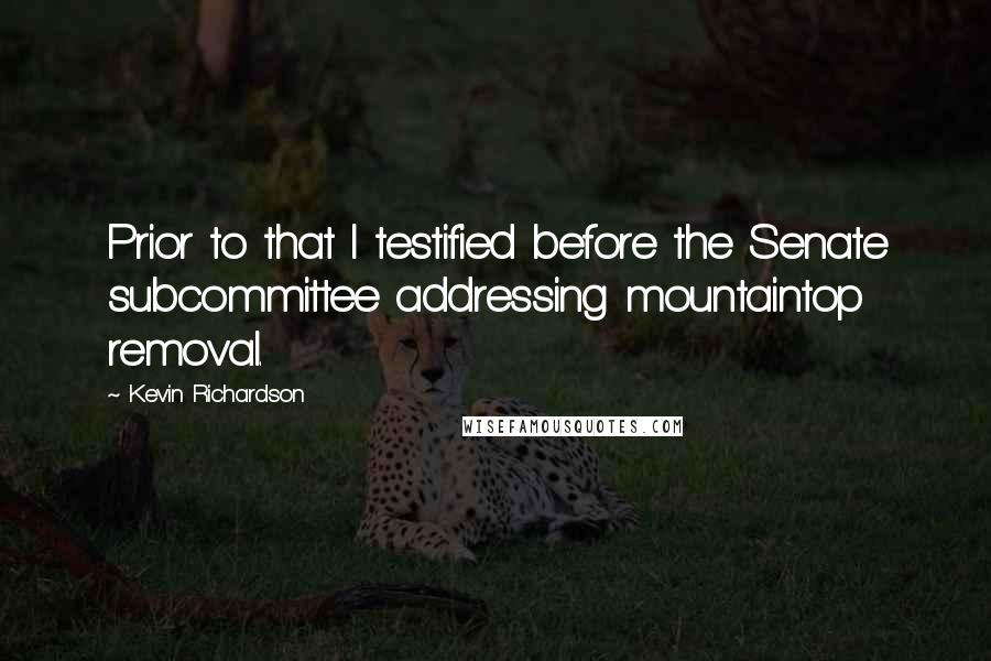 Kevin Richardson Quotes: Prior to that I testified before the Senate subcommittee addressing mountaintop removal.