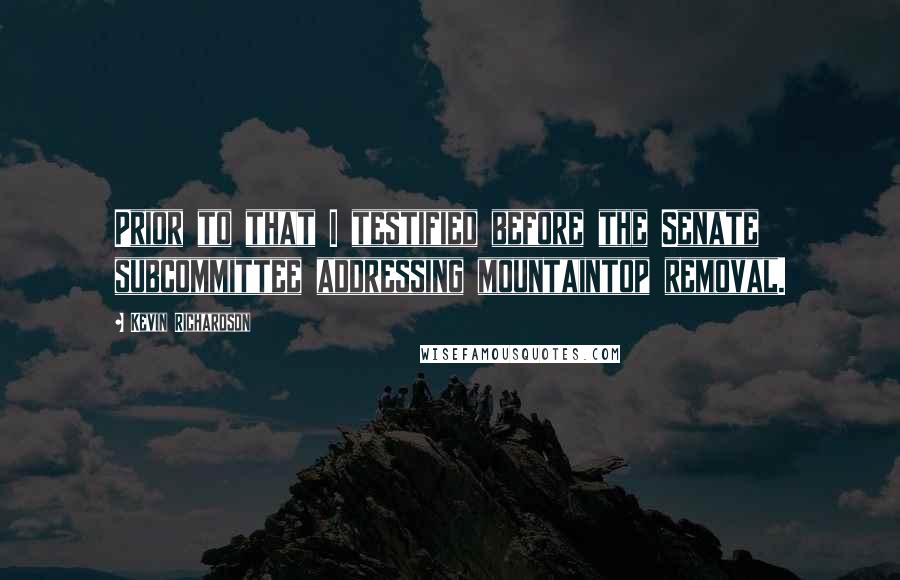 Kevin Richardson Quotes: Prior to that I testified before the Senate subcommittee addressing mountaintop removal.