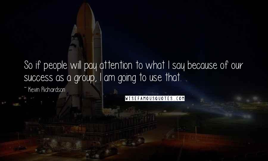 Kevin Richardson Quotes: So if people will pay attention to what I say because of our success as a group, I am going to use that.